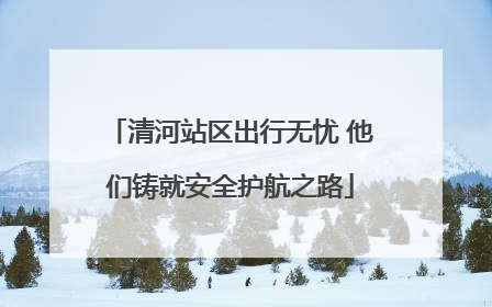 清河站区出行无忧 他们铸就安全护航之路