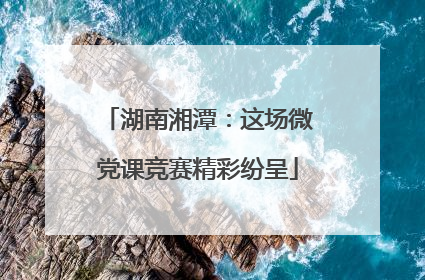 湖南湘潭：这场微党课竞赛精彩纷呈
