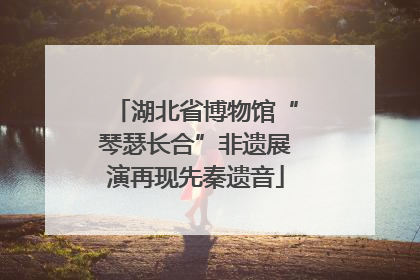 湖北省博物馆“琴瑟长合”非遗展演再现先秦遗音