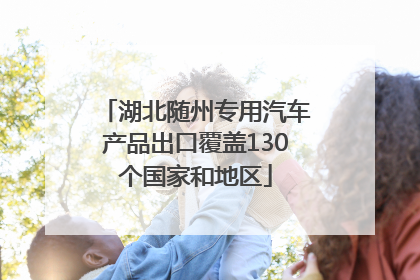 湖北随州专用汽车产品出口覆盖130个国家和地区