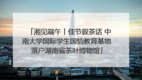 湘见端午丨佳节叙茶话 中南大学国际学生国情教育基地落户湖南省茶叶博物馆