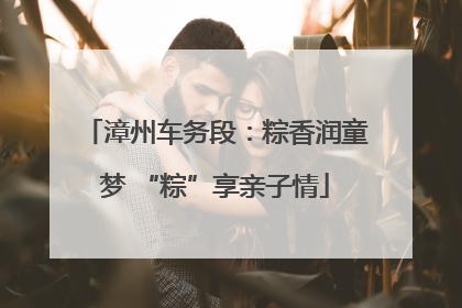 漳州车务段：粽香润童梦 “粽”享亲子情