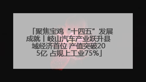 聚焦宝鸡“十四五”发展成就丨岐山汽车产业跃升县域经济首位 产值突破205亿 占规上工业75%