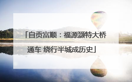 自贡富顺：福源灏特大桥通车 绕行半城成历史