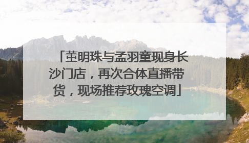 董明珠与孟羽童现身长沙门店，再次合体直播带货，现场推荐玫瑰空调