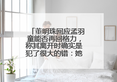 董明珠回应孟羽童能否再回格力，称其离开时确实是犯了很大的错：她对我来说是孩子
