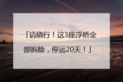 请绕行！这3座浮桥全部拆除，停运20天！