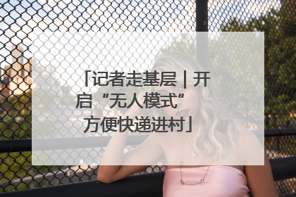记者走基层｜开启“无人模式” 方便快递进村