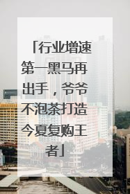 行业增速第一黑马再出手，爷爷不泡茶打造今夏复购王者