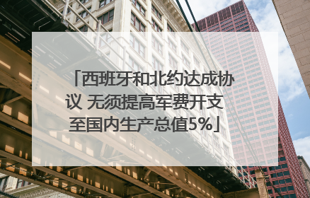西班牙和北约达成协议 无须提高军费开支至国内生产总值5%