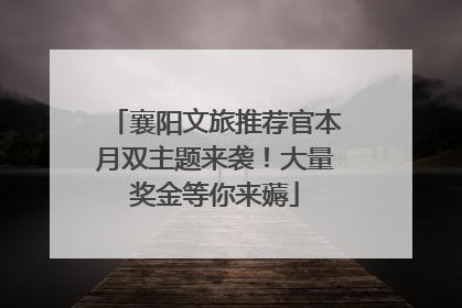 襄阳文旅推荐官本月双主题来袭！大量奖金等你来薅