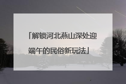 解锁河北燕山深处迎端午的民俗新玩法