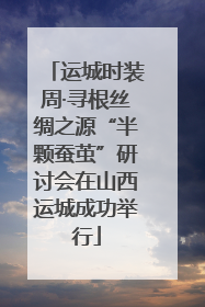 运城时装周·寻根丝绸之源“半颗蚕茧”研讨会在山西运城成功举行