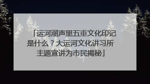 运河潮声里五重文化印记是什么？大运河文化讲习所主题宣讲为市民揭秘