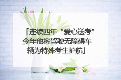 连续四年“爱心送考” 今年他将驾驶无障碍车辆为特殊考生护航