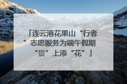 连云港花果山“行者”志愿服务为端午假期“景”上添“花”