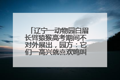 辽宁一动物园白眉长臂猿猴高考期间不对外展出，园方：它们一高兴就喜欢鸣叫，怕影响考试