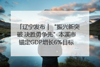 辽宁发布｜“振兴新突破 决胜勇争先”本溪市锚定GDP增长6%目标推进十项重点工作