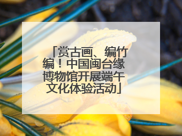 赏古画、编竹编！中国闽台缘博物馆开展端午文化体验活动
