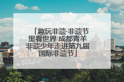 趣玩非遗·非遗节里看世界 成都青羊非遗少年走进第九届国际非遗节