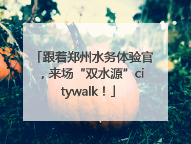 跟着郑州水务体验官，来场“双水源”citywalk！
