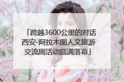 跨越3600公里的对话 西安-阿拉木图人文旅游交流周活动圆满落幕
