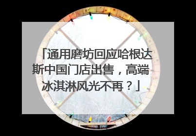 通用磨坊回应哈根达斯中国门店出售，高端冰淇淋风光不再？