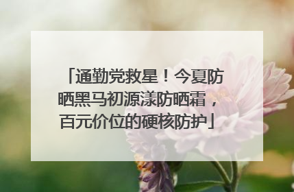 通勤党救星！今夏防晒黑马初源漾防晒霜，百元价位的硬核防护