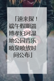 速来探！端午假期淄博孝妇河湿地公园音乐喷泉喷放时间公布