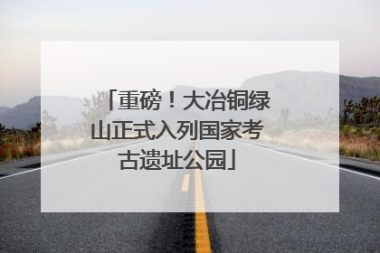 重磅！大冶铜绿山正式入列国家考古遗址公园