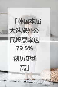 韩国本届大选旅外公民投票率达79.5% 创历史新高