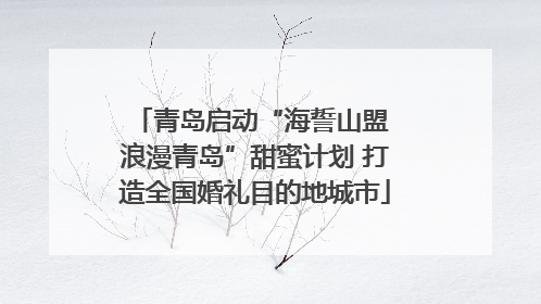 青岛启动“海誓山盟 浪漫青岛”甜蜜计划 打造全国婚礼目的地城市