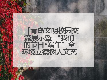 青岛文明校园交流展示暨 “我们的节日•端午”全环境立德树人文艺展演活动举行