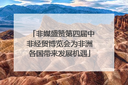 非媒盛赞第四届中非经贸博览会为非洲各国带来发展机遇