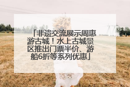 非遗交流展示周惠游古城！水上古城景区推出门票半价、游船6折等系列优惠