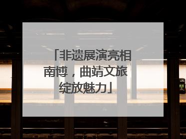 非遗展演亮相南博，曲靖文旅绽放魅力