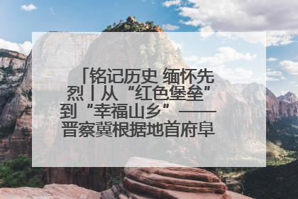 铭记历史 缅怀先烈丨从“红色堡垒”到“幸福山乡”——晋察冀根据地首府阜平振兴观察