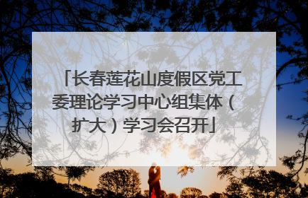 长春莲花山度假区党工委理论学习中心组集体（扩大）学习会召开