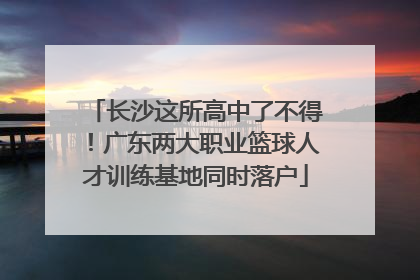 长沙这所高中了不得！广东两大职业篮球人才训练基地同时落户