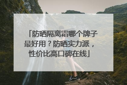 防晒隔离霜哪个牌子最好用？防晒实力派，性价比高口碑在线