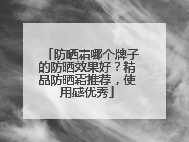 防晒霜哪个牌子的防晒效果好？精品防晒霜推荐，使用感优秀