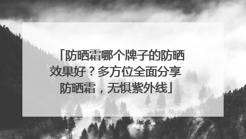 防晒霜哪个牌子的防晒效果好？多方位全面分享防晒霜，无惧紫外线