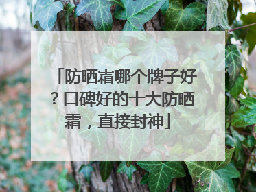 防晒霜哪个牌子好？口碑好的十大防晒霜，直接封神