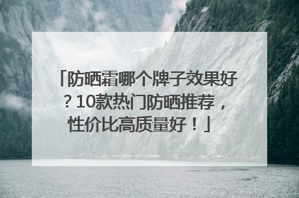防晒霜哪个牌子效果好？10款热门防晒推荐，性价比高质量好！