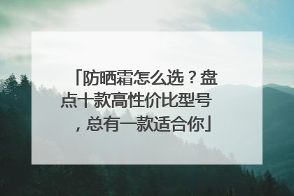 防晒霜怎么选？盘点十款高性价比型号，总有一款适合你