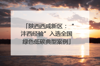 陕西西咸新区：“沣西经验”入选全国绿色低碳典型案例