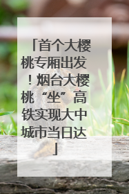 首个大樱桃专厢出发！烟台大樱桃“坐”高铁实现大中城市当日达
