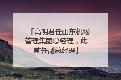 高明君任山东机场管理集团总经理，此前任副总经理