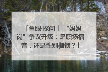 鱼眼·探问丨 “妈妈岗”争议升级：是职场福音，还是性别枷锁？