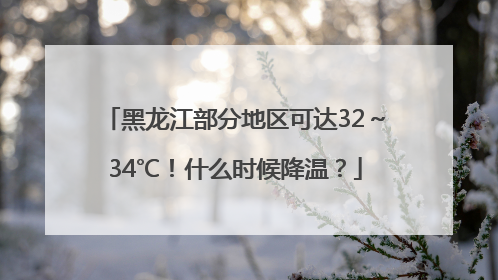 黑龙江部分地区可达32～34℃！什么时候降温？